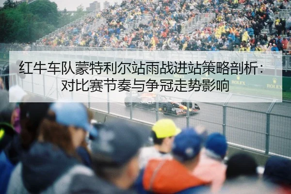 红牛车队蒙特利尔站雨战进站策略剖析：对比赛节奏与争冠走势影响