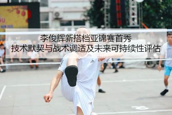 李俊辉新搭档亚锦赛首秀 技术默契与战术调适及未来可持续性评估