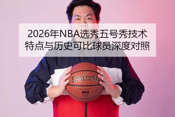 2026年NBA选秀五号秀技术特点与历史可比球员深度对照
