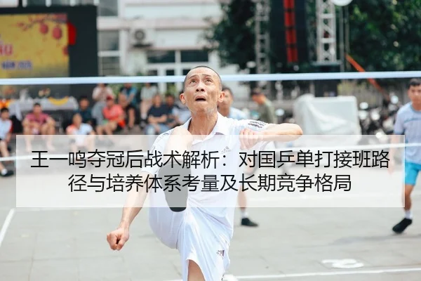 王一鸣夺冠后战术解析：对国乒单打接班路径与培养体系考量及长期竞争格局