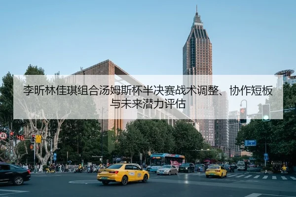 李昕林佳琪组合汤姆斯杯半决赛战术调整、协作短板与未来潜力评估